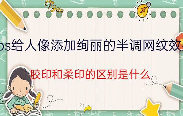 ps给人像添加绚丽的半调网纹效果 胶印和柔印的区别是什么？